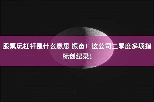 股票玩杠杆是什么意思 振奋！这公司二季度多项指标创纪录！