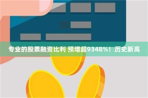 专业的股票融资比利 预增超9348%！历史新高