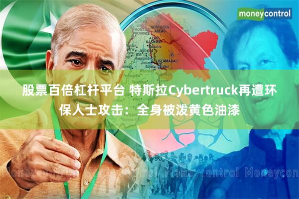 股票百倍杠杆平台 特斯拉Cybertruck再遭环保人士攻击：全身被泼黄色油漆