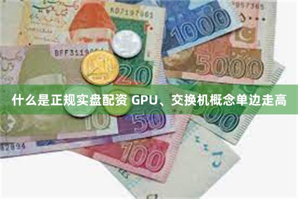 什么是正规实盘配资 GPU、交换机概念单边走高