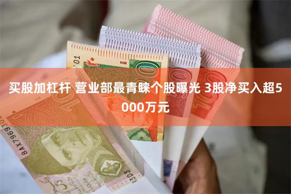 买股加杠杆 营业部最青睐个股曝光 3股净买入超5000万元