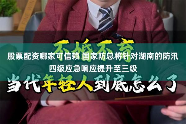 股票配资哪家可信赖 国家防总将针对湖南的防汛四级应急响应提升至三级