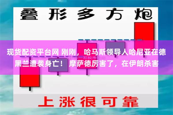 现货配资平台网 刚刚，哈马斯领导人哈尼亚在德黑兰遭袭身亡！ 摩萨德厉害了，在伊朗杀害