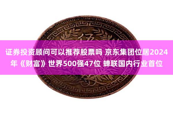 证券投资顾问可以推荐股票吗 京东集团位居2024年《财富》世界500强47位 蝉联国内行业首位