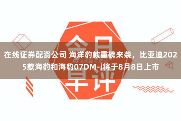 在线证券配资公司 海洋豹款重磅来袭，比亚迪2025款海豹和海豹07DM-i将于8月8日上市