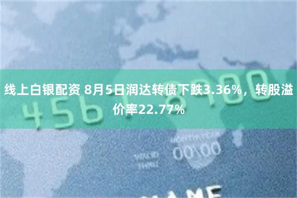 线上白银配资 8月5日润达转债下跌3.36%，转股溢价率22.77%