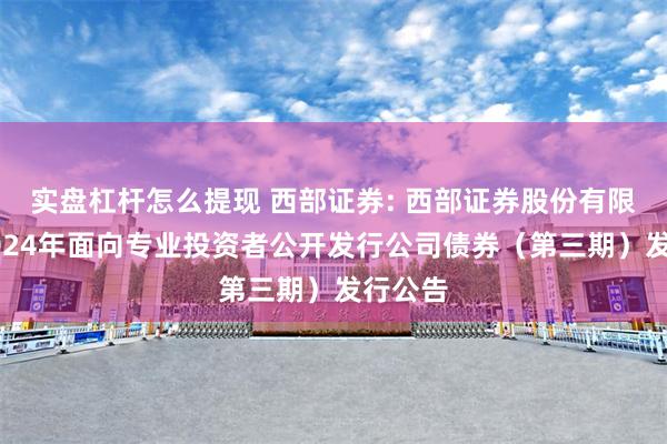 实盘杠杆怎么提现 西部证券: 西部证券股份有限公司2024年面向专业投资者公开发行公司债券（第三期）发行公告