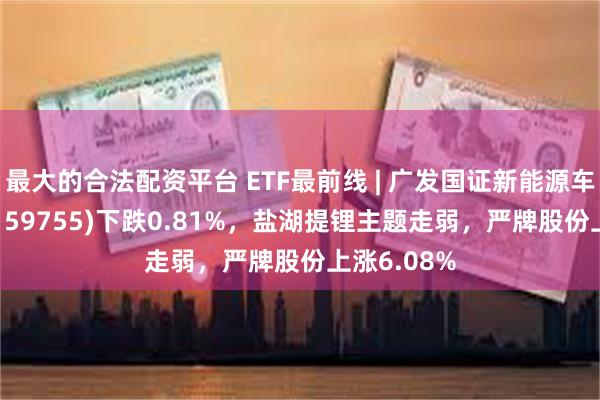 最大的合法配资平台 ETF最前线 | 广发国证新能源车电池ETF(159755)下跌0.81%，盐湖提锂主题走弱，严牌股份上涨6.08%