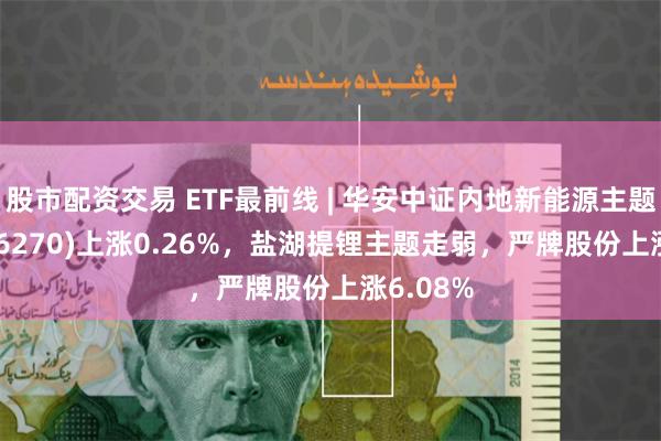 股市配资交易 ETF最前线 | 华安中证内地新能源主题ETF(516270)上涨0.26%，盐湖提锂主题走弱，严牌股份上涨6.08%