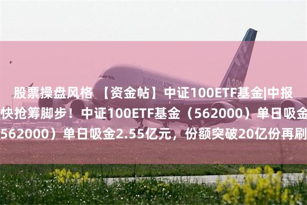 股票操盘风格 【资金帖】中证100ETF基金|中报披露进入尾声，资金加快抢筹脚步！中证100ETF基金（562000）单日吸金2.55亿元，份额突破20亿份再刷新高