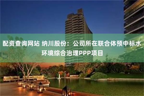 配资查询网站 纳川股份：公司所在联合体预中标水环境综合治理PPP项目