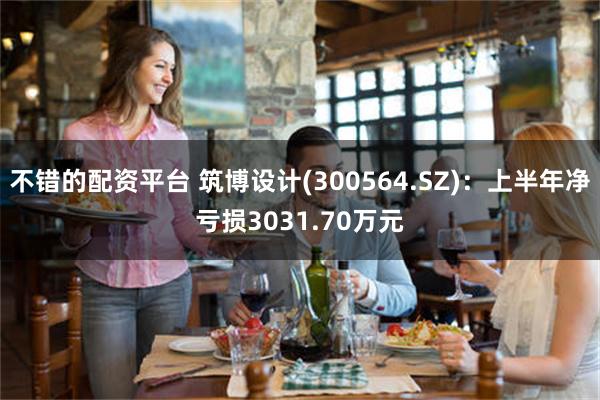 不错的配资平台 筑博设计(300564.SZ)：上半年净亏损3031.70万元