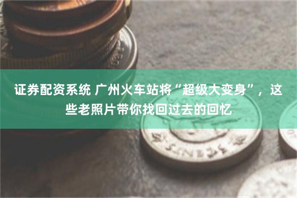 证券配资系统 广州火车站将“超级大变身”，这些老照片带你找回过去的回忆