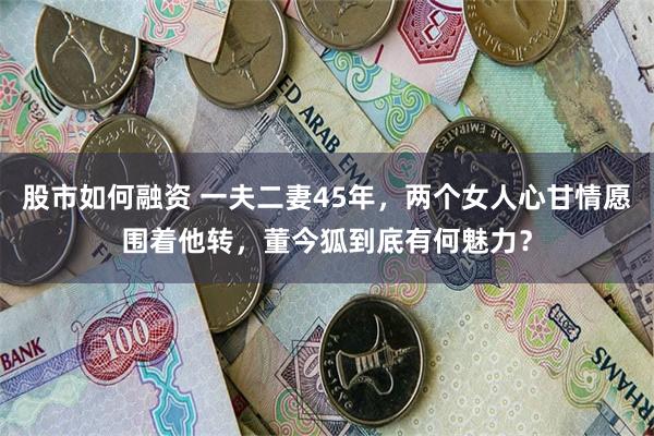 股市如何融资 一夫二妻45年，两个女人心甘情愿围着他转，董今狐到底有何魅力？