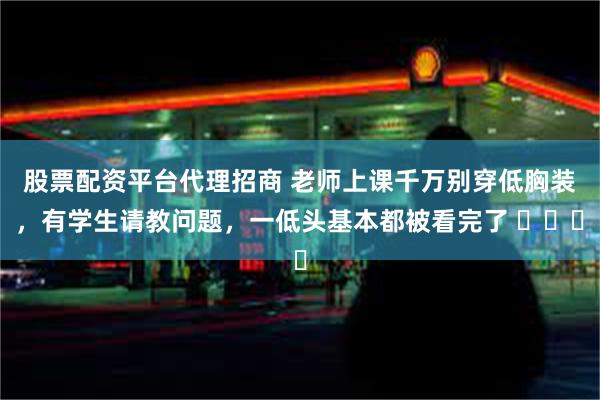 股票配资平台代理招商 老师上课千万别穿低胸装，有学生请教问题，一低头基本都被看完了 ​​​