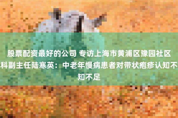 股票配资最好的公司 专访上海市黄浦区豫园社区全科副主任陆寒英：中老年慢病患者对带状疱疹认知不足