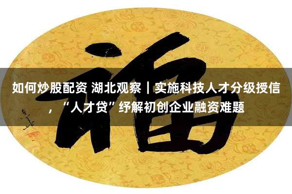 如何炒股配资 湖北观察｜实施科技人才分级授信，“人才贷”纾解初创企业融资难题