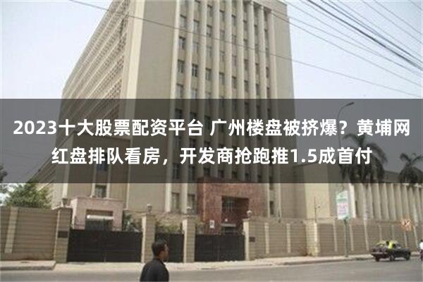 2023十大股票配资平台 广州楼盘被挤爆？黄埔网红盘排队看房，开发商抢跑推1.5成首付