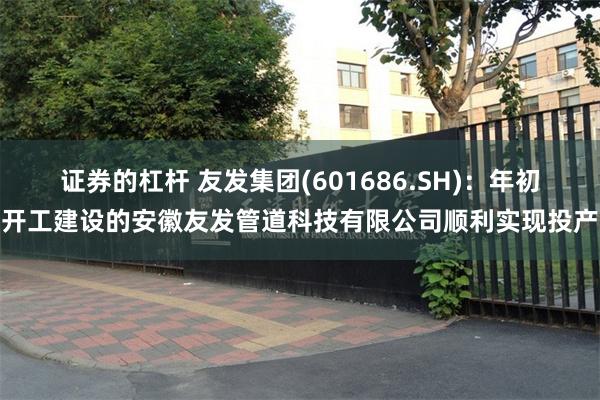 证券的杠杆 友发集团(601686.SH)：年初开工建设的安徽友发管道科技有限公司顺利实现投产