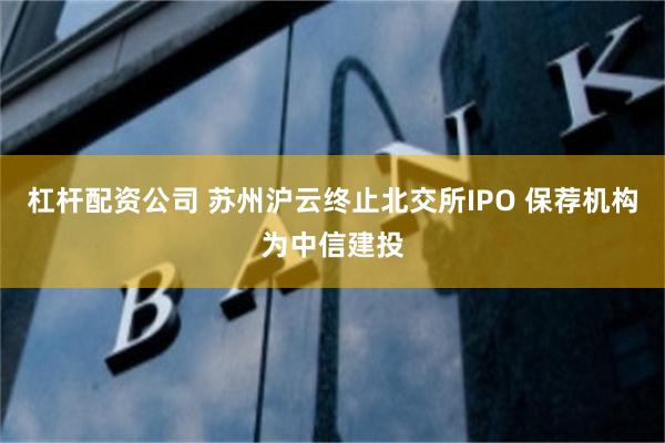 杠杆配资公司 苏州沪云终止北交所IPO 保荐机构为中信建投