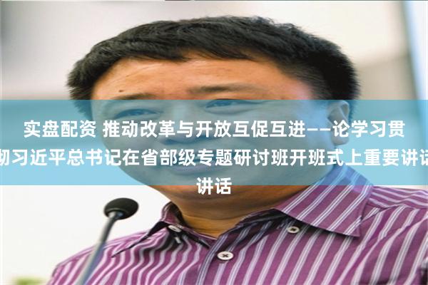 实盘配资 推动改革与开放互促互进——论学习贯彻习近平总书记在省部级专题研讨班开班式上重要讲话