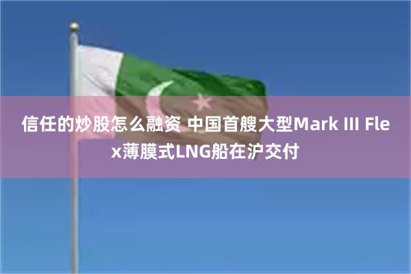 信任的炒股怎么融资 中国首艘大型Mark III Flex薄膜式LNG船在沪交付