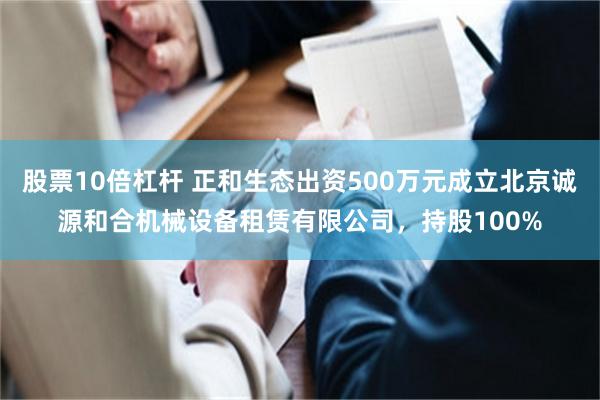 股票10倍杠杆 正和生态出资500万元成立北京诚源和合机械设备租赁有限公司，持股100%