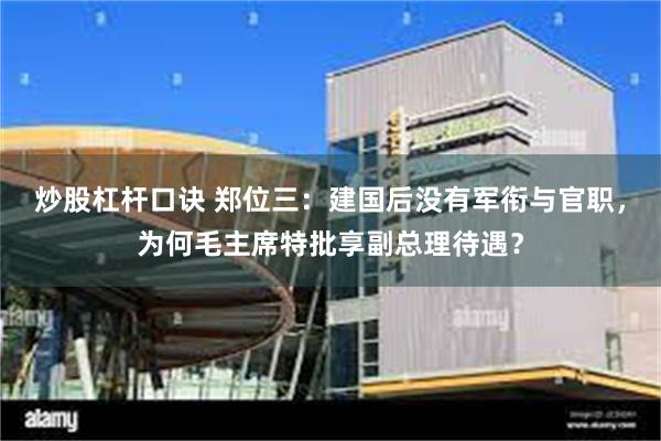 炒股杠杆口诀 郑位三：建国后没有军衔与官职，为何毛主席特批享副总理待遇？