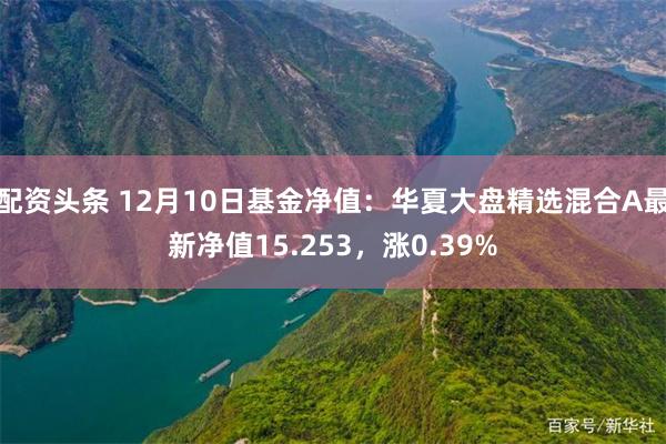 配资头条 12月10日基金净值：华夏大盘精选混合A最新净值15.253，涨0.39%