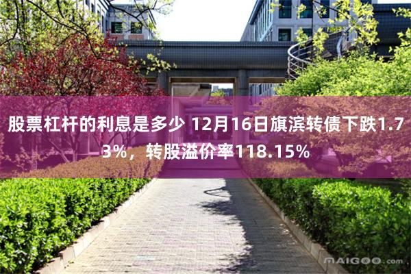 股票杠杆的利息是多少 12月16日旗滨转债下跌1.73%，转股溢价率118.15%