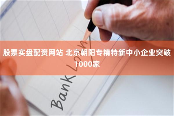 股票实盘配资网站 北京朝阳专精特新中小企业突破1000家