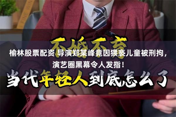 榆林股票配资 导演郑某峰竟因猥亵儿童被刑拘，演艺圈黑幕令人发指！