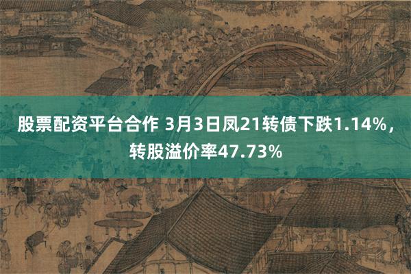 股票配资平台合作 3月3日凤21转债下跌1.14%，转股溢价率47.73%