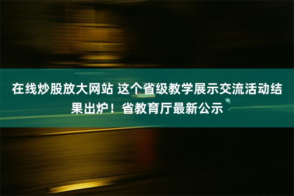 在线炒股放大网站 这个省级教学展示交流活动结果出炉！省教育厅最新公示