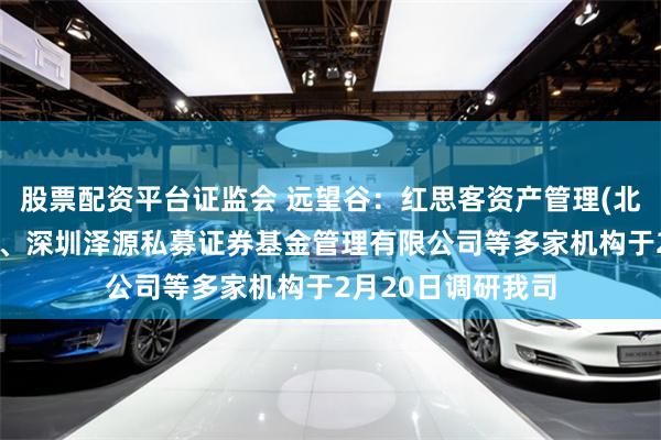 股票配资平台证监会 远望谷：红思客资产管理(北京)有限责任公司、深圳泽源私募证券基金管理有限公司等多家机构于2月20日调研我司